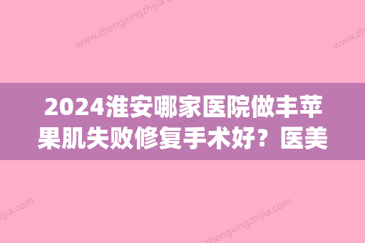 2024淮安哪家医院做丰苹果肌失败修复手术好？医美4强全新阵容一一介绍_整形价格