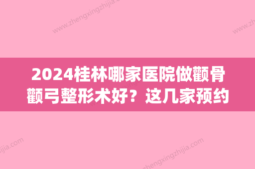 2024桂林哪家医院做颧骨颧弓整形术好？这几家预约量高口碑好_价格透明！