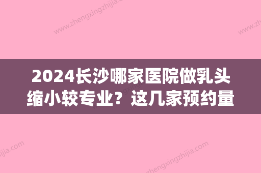 2024长沙哪家医院做乳头缩小较专业？这几家预约量高口碑好_价格透明！