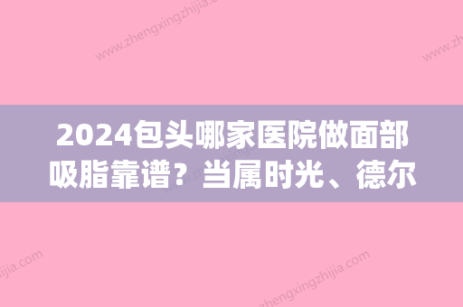 2024包头哪家医院做面部吸脂靠谱？当属时光、德尔美客、尹丽霞这三家!价格(案例