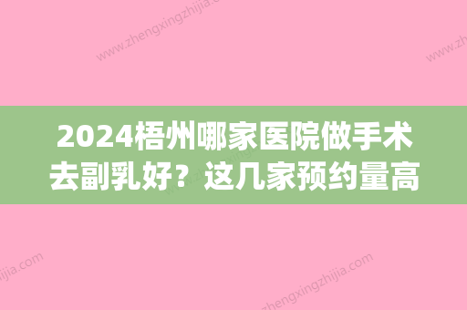 2024梧州哪家医院做手术去副乳好？这几家预约量高口碑好_价格透明！