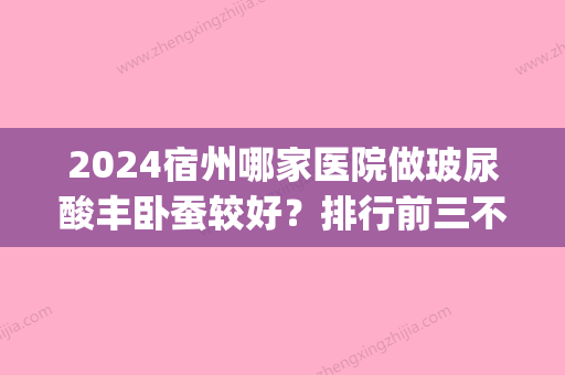 2024宿州哪家医院做玻尿酸丰卧蚕较好？排行前三不仅看医院实力！(宿州整形医院排名前三的)