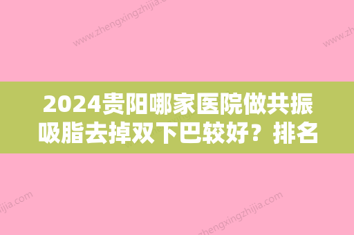 2024贵阳哪家医院做共振吸脂去掉双下巴较好？排名榜整理5位医院大咖!瑞亚睿美、