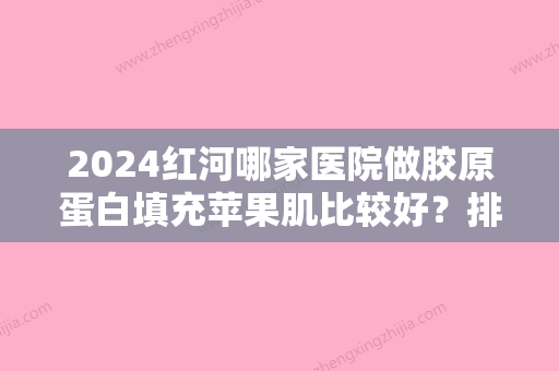 2024红河哪家医院做胶原蛋白填充苹果肌比较好？排行前三不仅看医院实力！