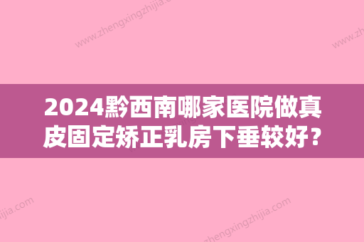 2024黔西南哪家医院做真皮固定矫正乳房下垂较好？排行前三不仅看医院实力！