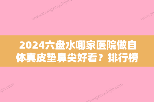 2024六盘水哪家医院做自体真皮垫鼻尖好看？排行榜大全上榜牙科依次公布!含口碑