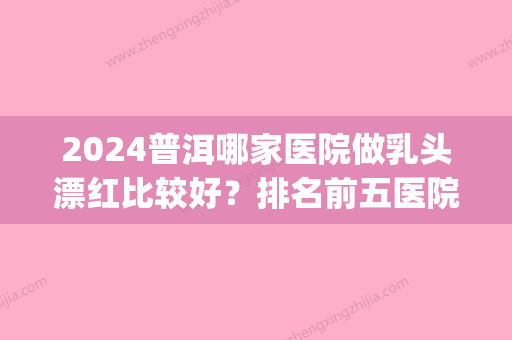 2024普洱哪家医院做乳头漂红比较好？排名前五医院评点_附手术价格查询！