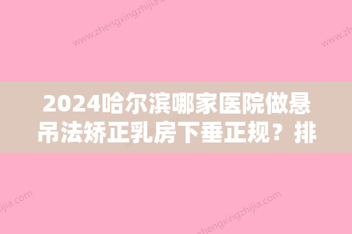 2024哈尔滨哪家医院做悬吊法矫正乳房下垂正规？排行榜大全上榜牙科依次公布!含