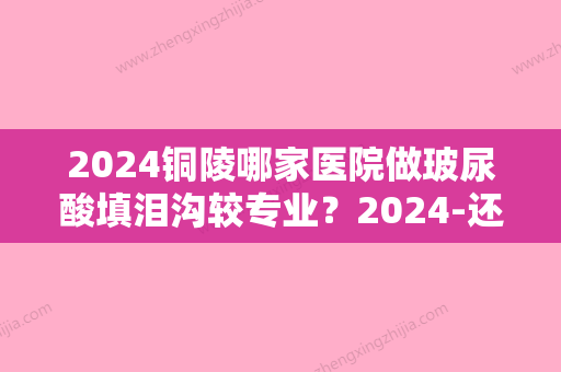 2024铜陵哪家医院做玻尿酸填泪沟较专业？2024-还有整玻尿酸填泪沟价格案例参考哦