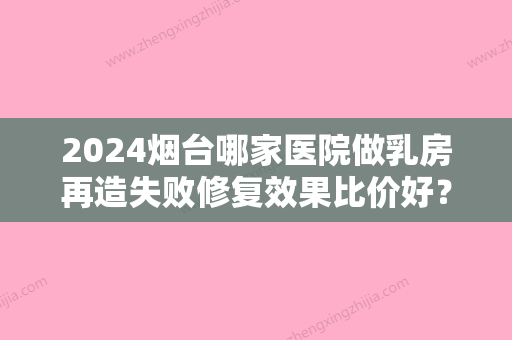 2024烟台哪家医院做乳房再造失败修复效果比价好？10强医院口碑特色各不同~价格收