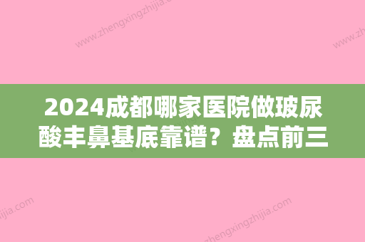 2024成都哪家医院做玻尿酸丰鼻基底靠谱？盘点前三排行榜!青羊艾尚、懿和唯美、