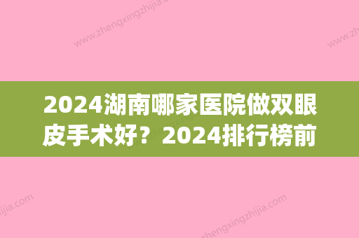 2024湖南哪家医院做双眼皮手术好？2024排行榜前五这几家都有资质_含长沙南湖和睦