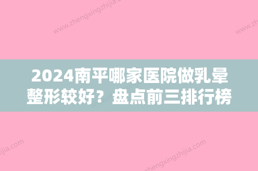 2024南平哪家医院做乳晕整形较好？盘点前三排行榜!平顶山友谊袁东、安一峰、医