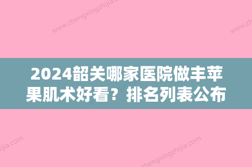 2024韶关哪家医院做丰苹果肌术好看？排名列表公布!除粤北人民医院还有学院医学