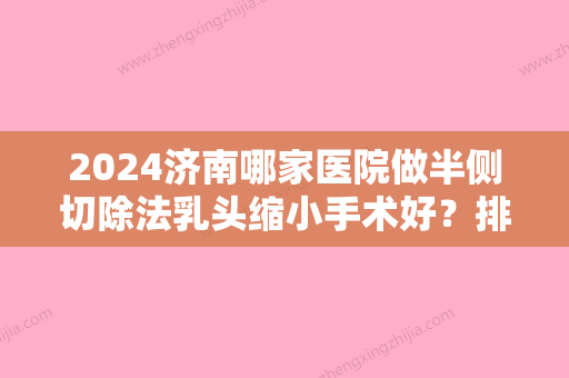 2024济南哪家医院做半侧切除法乳头缩小手术好？排名前十强口碑亮眼~送上案例及