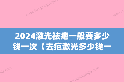 2024激光祛疤一般要多少钱一次（去疤激光多少钱一次）(激光祛斑价格2024)