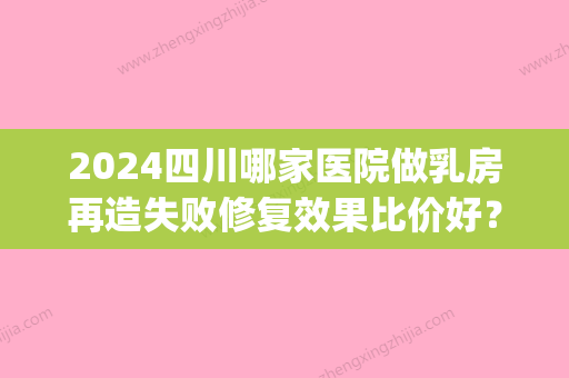 2024四川哪家医院做乳房再造失败修复效果比价好？这几家预约量高口碑好_价格透