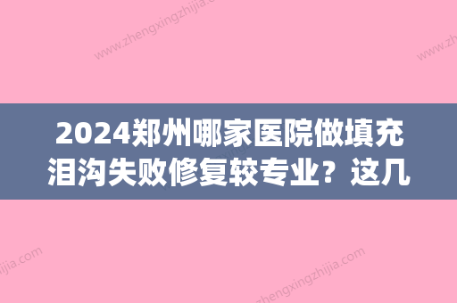 2024郑州哪家医院做填充泪沟失败修复较专业？这几家预约量高口碑好_价格透明！