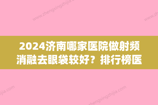 2024济南哪家医院做射频消融去眼袋较好？排行榜医院齐聚_吉芙、弗洛拉等一一公