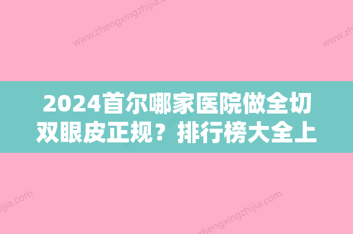 2024首尔哪家医院做全切双眼皮正规？排行榜大全上榜牙科依次公布!含口碑及价格