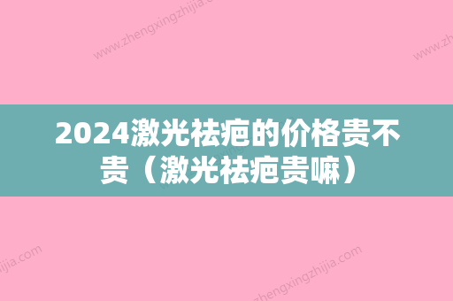 2024激光祛疤的价格贵不贵（激光祛疤贵嘛）