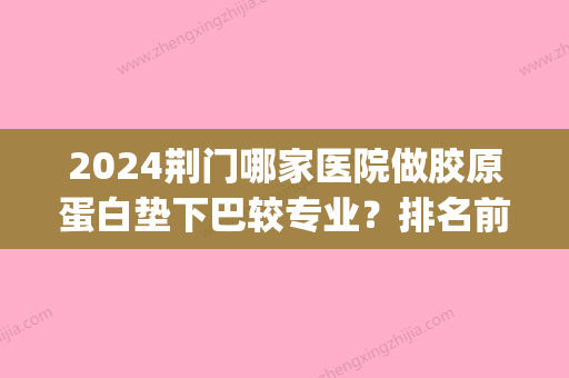 2024荆门哪家医院做胶原蛋白垫下巴较专业？排名前四权威医美口碑盘点_含手术价