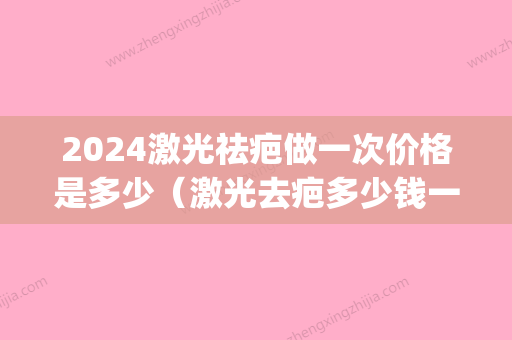 2024激光祛疤做一次价格是多少（激光去疤多少钱一次?）(激光祛疤20费用)