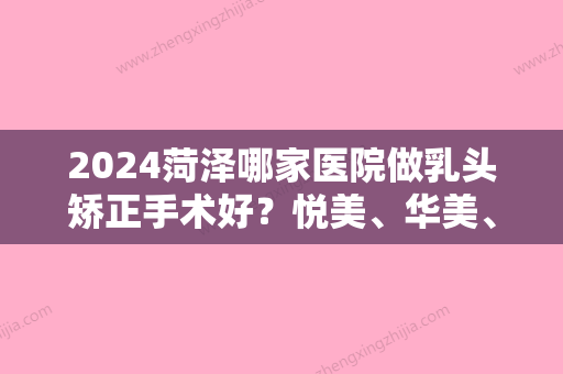 2024菏泽哪家医院做乳头矫正手术好？悦美	、华美、国际金莎等实力在线比较!！