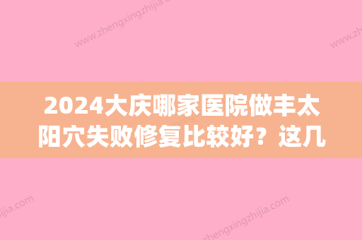 2024大庆哪家医院做丰太阳穴失败修复比较好？这几家预约量高口碑好_价格透明！