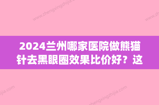 2024兰州哪家医院做熊猫针去黑眼圈效果比价好？这几家预约量高口碑好_价格透明