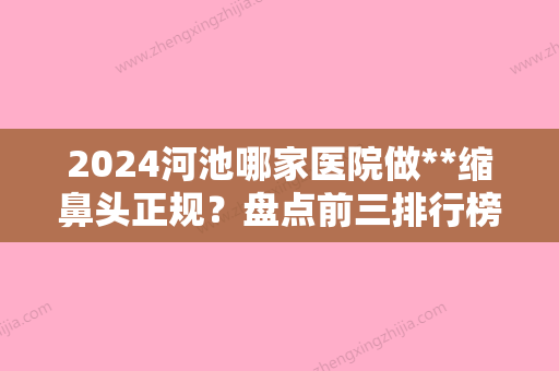 2024河池哪家医院做**缩鼻头正规？盘点前三排行榜!医莱、广西河池市人民医