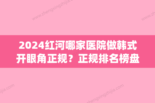 2024红河哪家医院做韩式开眼角正规？正规排名榜盘点前四_价格清单一一出示!！