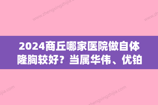 2024商丘哪家医院做自体隆胸较好？当属华伟、优铂、旭美这三家!价格(案例)盘点！