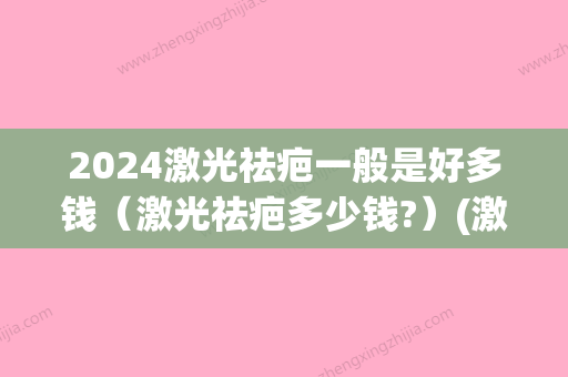 2024激光祛疤一般是好多钱（激光祛疤多少钱?）(激光祛疤20费用)