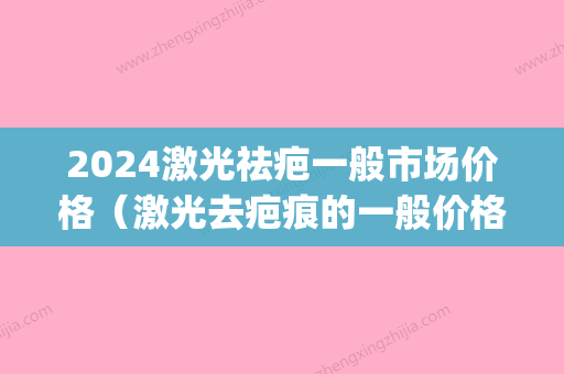 2024激光祛疤一般市场价格（激光去疤痕的一般价格）(激光祛疤需要多少钱多少时间)