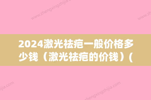 2024激光祛疤一般价格多少钱（激光祛疤的价钱）(2024祛疤产品)