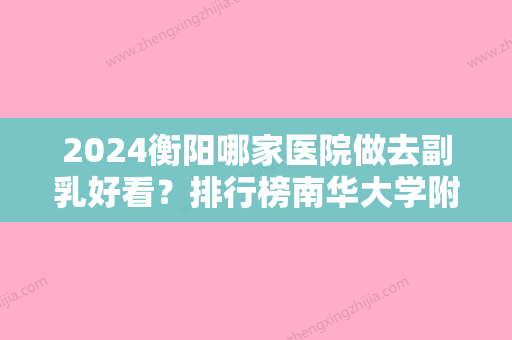 2024衡阳哪家医院做去副乳好看？排行榜南华大学附属较好医院医疗美容科、魅力红