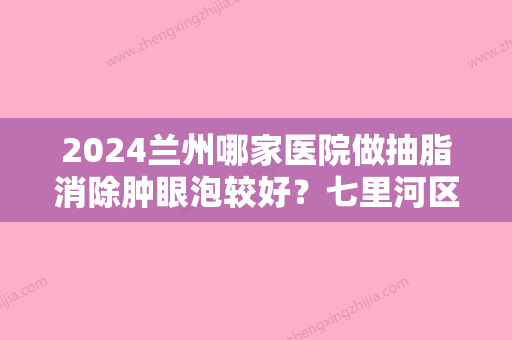 2024兰州哪家医院做抽脂消除肿眼泡较好？七里河区惠安、青柠、亚韩等实力在线比