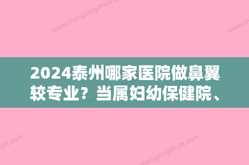 2024泰州哪家医院做鼻翼较专业？当属妇幼保健院、韩术、扬州大学附属医院这三家