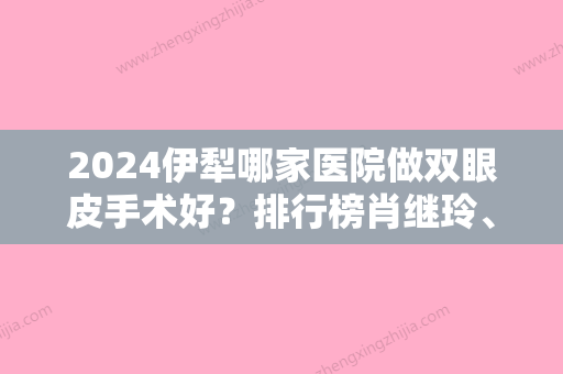 2024伊犁哪家医院做双眼皮手术好？排行榜肖继玲、原辰、伊犁医疗美容那家好等权