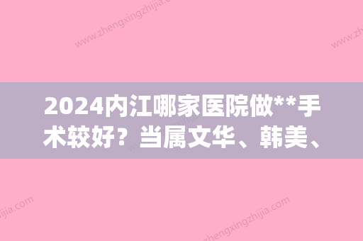 2024内江哪家医院做**手术较好？当属文华、韩美、隆昌唯漾这三家!价格(案例