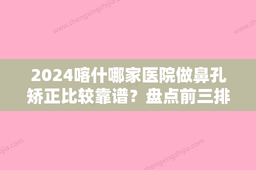 2024喀什哪家医院做鼻孔矫正比较靠谱？盘点前三排行榜!王东文	、康桐、新江美西