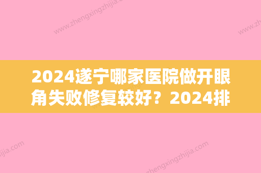 2024遂宁哪家医院做开眼角失败修复较好？2024排行前10盘点!个个都是口碑好且人气