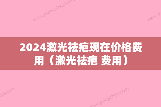 2024激光祛疤现在价格费用（激光祛疤 费用）