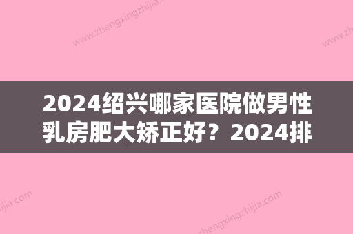 2024绍兴哪家医院做男性乳房肥大矫正好？2024排行前10盘点!个个都是口碑好且人气