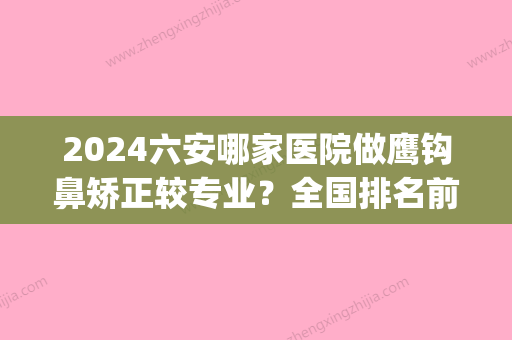 2024六安哪家医院做鹰钩鼻矫正较专业？全国排名前五医院来对比!价格(多少钱)参考