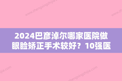 2024巴彦淖尔哪家医院做眼睑矫正手术较好？10强医院口碑特色各不同~价格收费合理