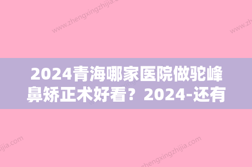 2024青海哪家医院做驼峰鼻矫正术好看？2024-还有整驼峰鼻矫正术价格案例参考哦