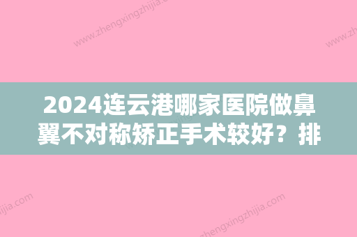 2024连云港哪家医院做鼻翼不对称矫正手术较好？排行前三不仅看医院实力！