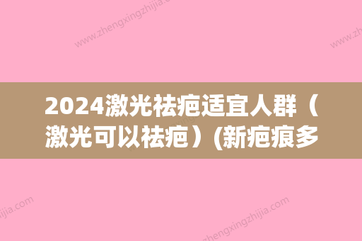 2024激光祛疤适宜人群（激光可以祛疤）(新疤痕多久可以做激光祛疤)